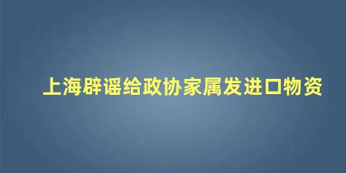 上海辟谣给政协家属发进口物资,关于进口物料的通知(上海辟谣给政协家属发进口物资,关于进口物料的报告)